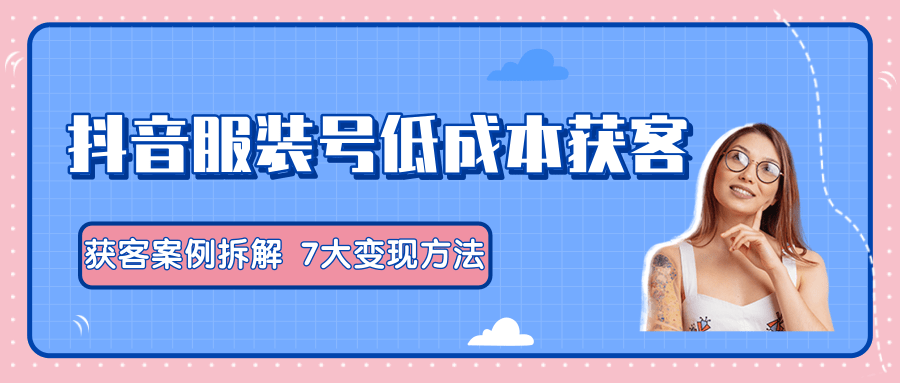 服装抖音号+获客的案例拆解，13种低成本获客方式，7大变现方法，直接上干货！-稀缺资源库
