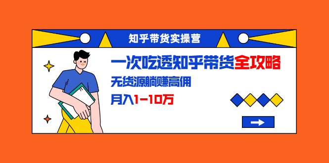 知乎带货实操营：一次吃透知乎带货全攻略 无货源躺赚高佣，月入1-10万-稀缺资源库