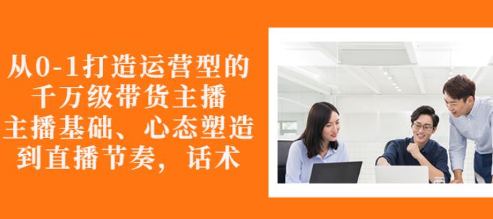 从0-1打造运营型的带货主播：主播基础、心态塑造，能力培养到直播节奏，话术进行全面讲-稀缺资源库