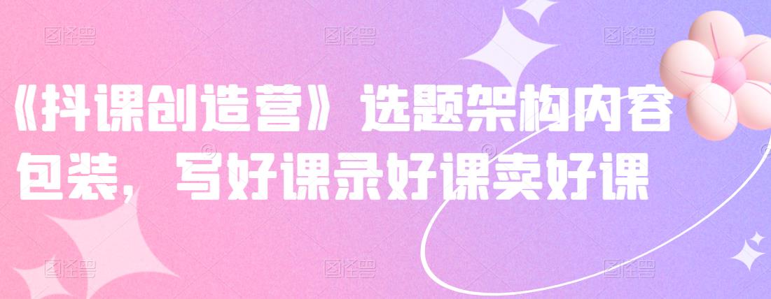 《抖课创造营》选题架构内容包装，写好课录好课卖好课-稀缺资源库