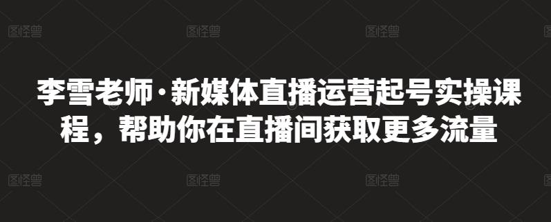 李雪老师·新媒体直播运营起号实操课程，帮助你在直播间获取更多流量-稀缺资源库