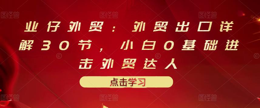 业仔外贸：外贸出口详解30节，小白0基础进击外贸达人 价值666元-稀缺资源库