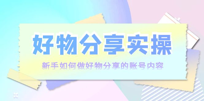 好物分享实操：新手如何做好物分享的账号内容，实操教学-稀缺资源库