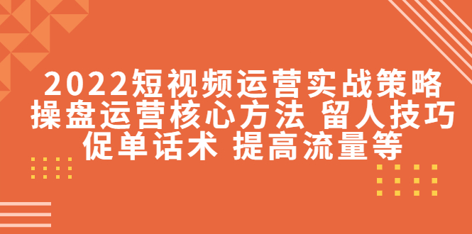 2022短视频运营实战策略：操盘运营核心方法 留人技巧促单话术 提高流量等-稀缺资源库