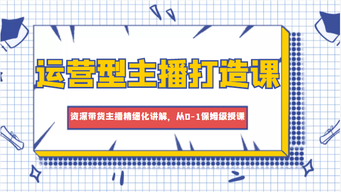 运营型主播打造课，资深带货主播精细化讲解，从0-1保姆级授课-稀缺资源库