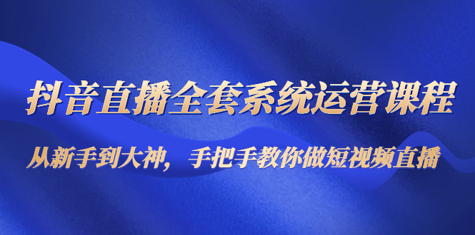 抖音直播全套系统运营课程：从新手到大神，手把手教你做直播短视频-稀缺资源库
