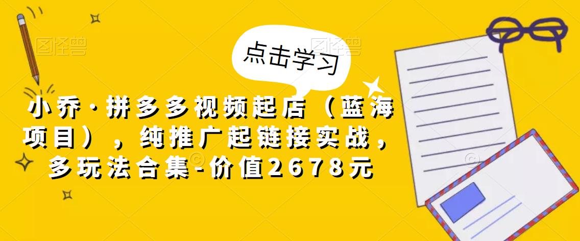 小乔·拼多多视频起店（蓝海项目），纯推广起链接实战，多玩法合集-价值2678元-稀缺资源库