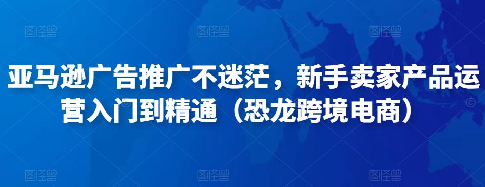 亚马逊广告推广不迷茫，新手卖家产品运营入门到精通（恐龙跨境电商）-稀缺资源库
