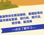 直播带货实操落地班,直播起号必备实操运营课,给方向,给方法,给步骤,能落地-稀缺资源库