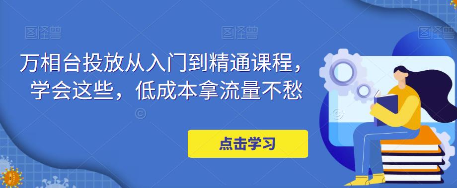 万相台投放从入门到精通课程，学会这些，低成本拿流量不愁-稀缺资源库