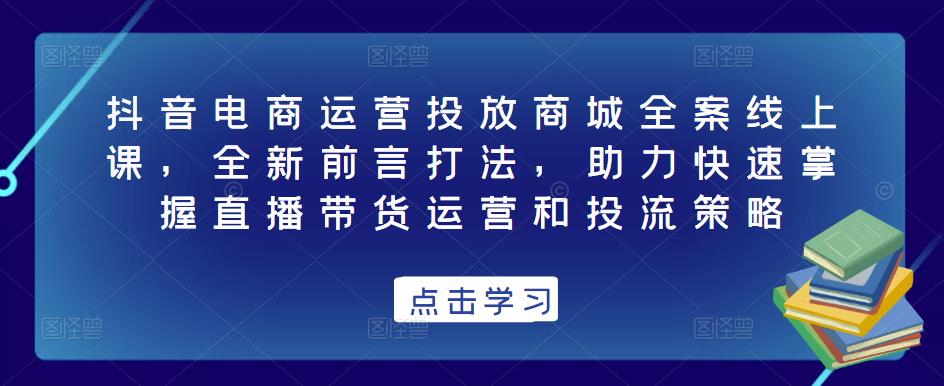 抖音电商运营投放商城全案线上课，全新前言打法，助力快速掌握直播带货运营和投流策略-稀缺资源库
