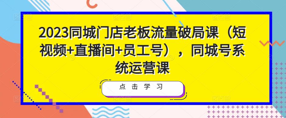 2023同城门店老板流量破局课（短视频+直播间+员工号），同城号系统运营课-稀缺资源库
