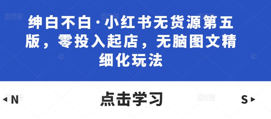 绅白不白·小红书无货源第五版，零投入起店，无脑图文精细化玩法-稀缺资源库