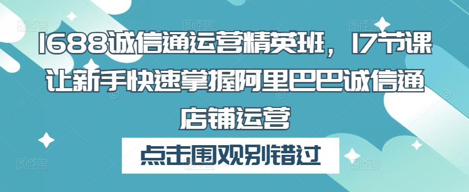 1688诚信通运营精英班，17节课让新手快速掌握阿里巴巴诚信通店铺运营-稀缺资源库