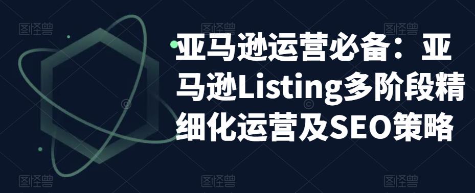 亚马逊运营必备：亚马逊Listing多阶段精细化运营及SEO策略-稀缺资源库