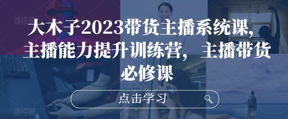 大木子2023带货主播系统课，主播能力提升训练营，主播带货必修课-稀缺资源库