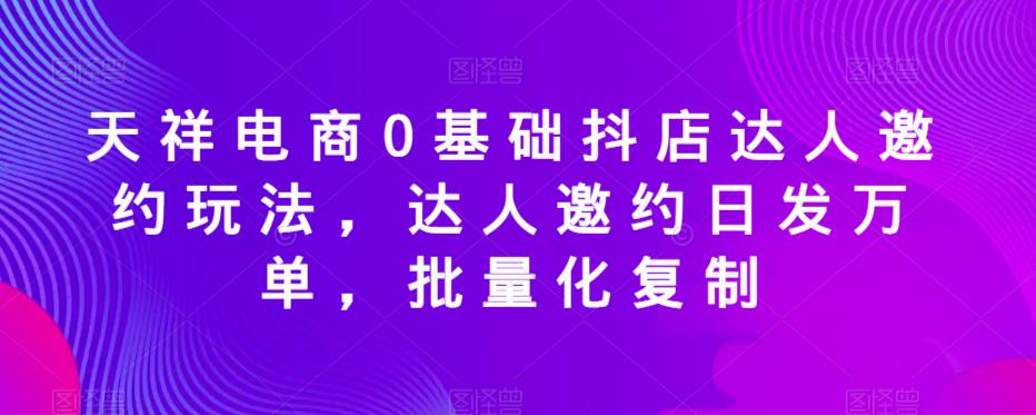 天祥电商0基础抖店达人邀约玩法，达人邀约日发万单，批量化复制-稀缺资源库