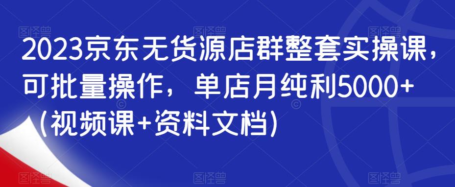 2023京东无货源店群整套实操课，可批量操作，单店月纯利5000+（视频课+资料文档）-稀缺资源库