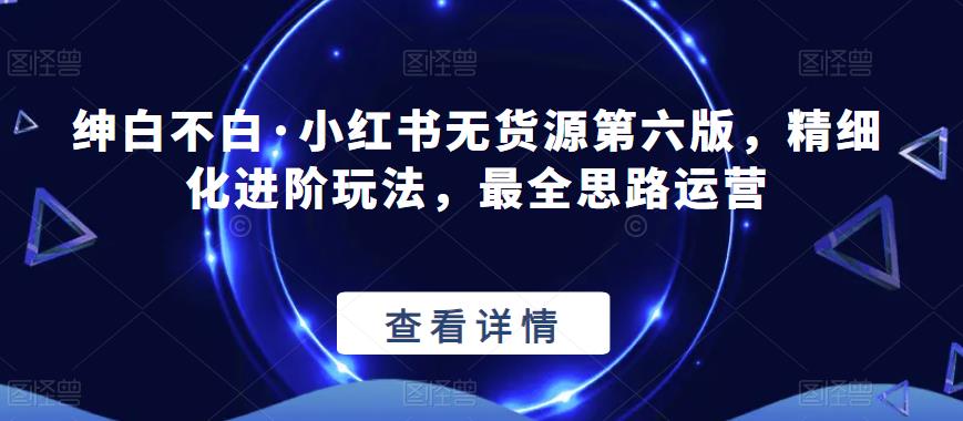 绅白不白·小红书无货源第六版，精细化进阶玩法，最全思路运营-稀缺资源库