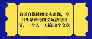 表哥自媒体图文头条课，今日头条账号图文玩法与细节，一个人一天搞50个文章-稀缺资源库