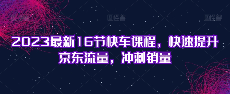 2023最新16节快车课程，快速提升京东流量，冲刺销量-稀缺资源库