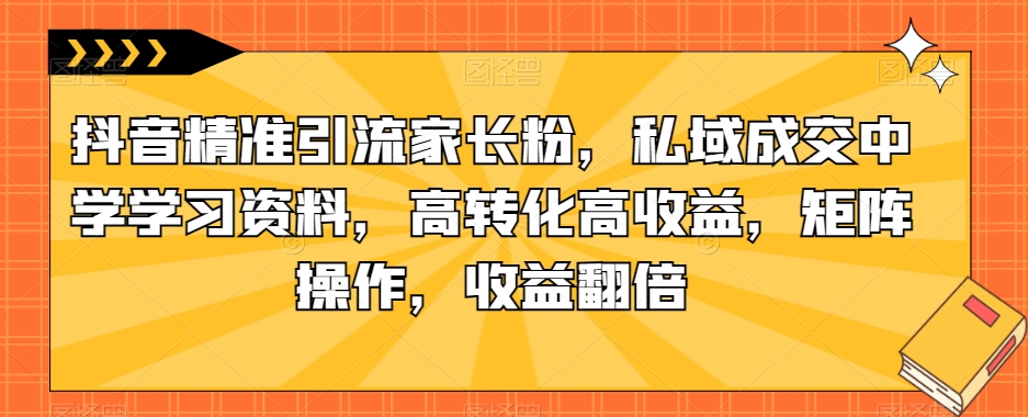抖音精准引流家长粉，私域成交中学学习资料，高转化高收益，矩阵操作，收益翻倍【揭秘】-稀缺资源库
