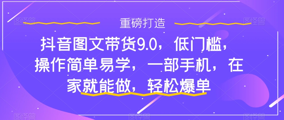 抖音图文带货9.0，低门槛，操作简单易学，一部手机，在家就能做，轻松爆单-稀缺资源库