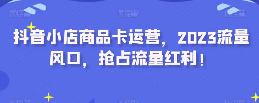 抖音小店商品卡运营，2023流量风口，抢占流量红利！-稀缺资源库