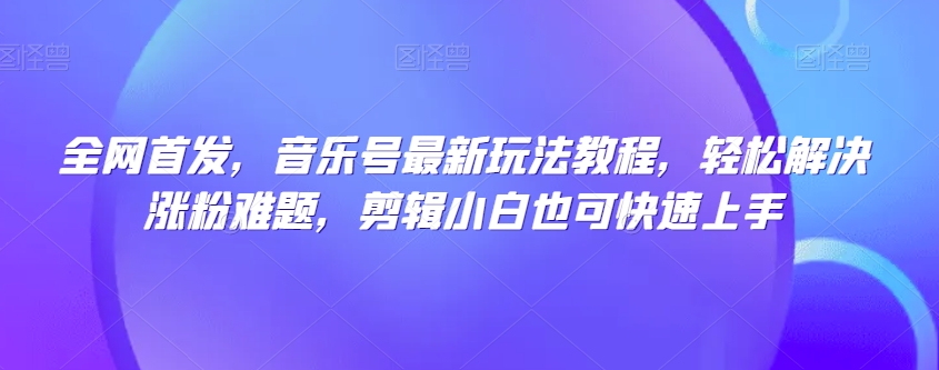 全网首发，音乐号最新玩法教程，轻松解决涨粉难题，剪辑小白也可快速上手-稀缺资源库