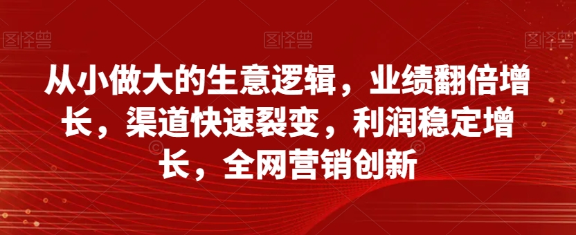 从小做大的生意逻辑，业绩翻倍增长，渠道快速裂变，利润稳定增长，全网营销创新-稀缺资源库