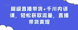 超级直播带货+千川内训课,轻松获取流量,直播带货变现-稀缺资源库