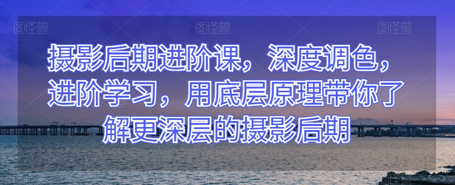 摄影后期进阶课，深度调色，进阶学习，用底层原理带你了解更深层的摄影后期-稀缺资源库