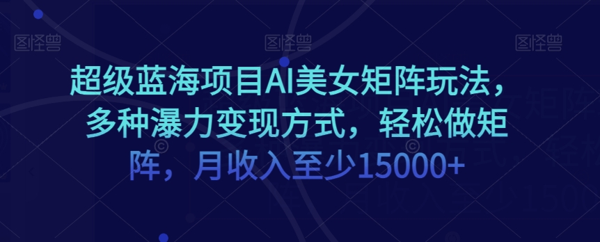 超级蓝海项目AI美女矩阵玩法，多种瀑力变现方式，轻松做矩阵，月收入至少15000+【揭秘】-稀缺资源库