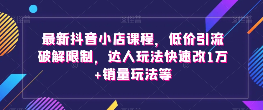 最新抖音小店课程，低价引流破解限制，达人玩法快速改1万+销量玩法等-稀缺资源库