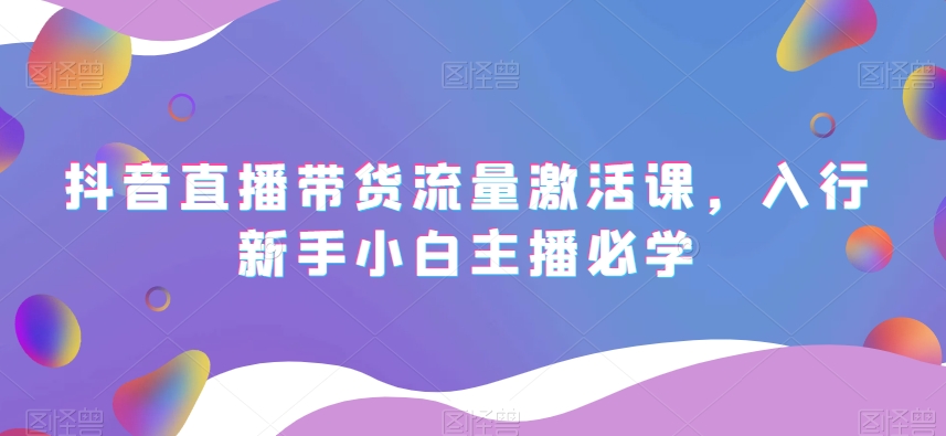 抖音直播带货流量激活课，入行新手小白主播必学-稀缺资源库