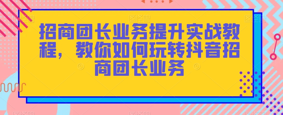 招商团长业务提升实战教程，教你如何玩转抖音招商团长业务-稀缺资源库