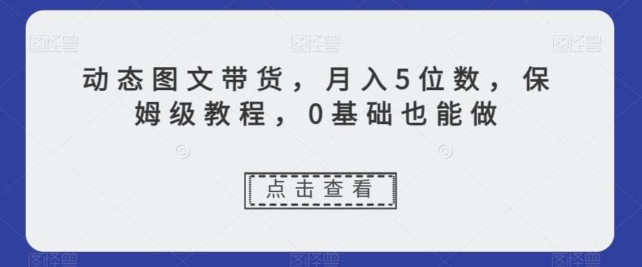 动态图文带货，月入5位数，保姆级教程，0基础也能做【揭秘】-稀缺资源库