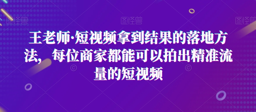 王老师·短视频拿到结果的落地方法，每位商家都能可以拍出精准流量的短视频-稀缺资源库