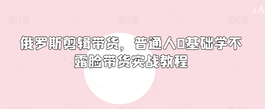 俄罗斯产品剪辑带货，普通人0基础学不露脸带货实战教程-稀缺资源库