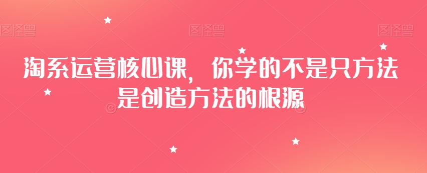 淘系运营核心课，你学的不是只方法是创造方法的根源-稀缺资源库