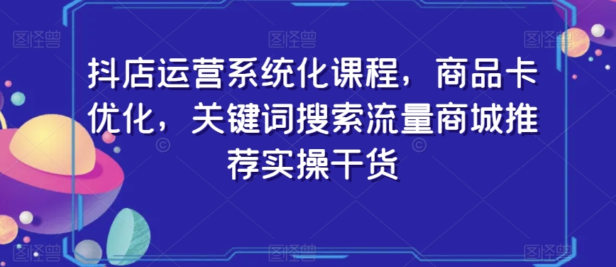 抖店运营系统化课程，商品卡优化，关键词搜索流量商城推荐实操干货-稀缺资源库