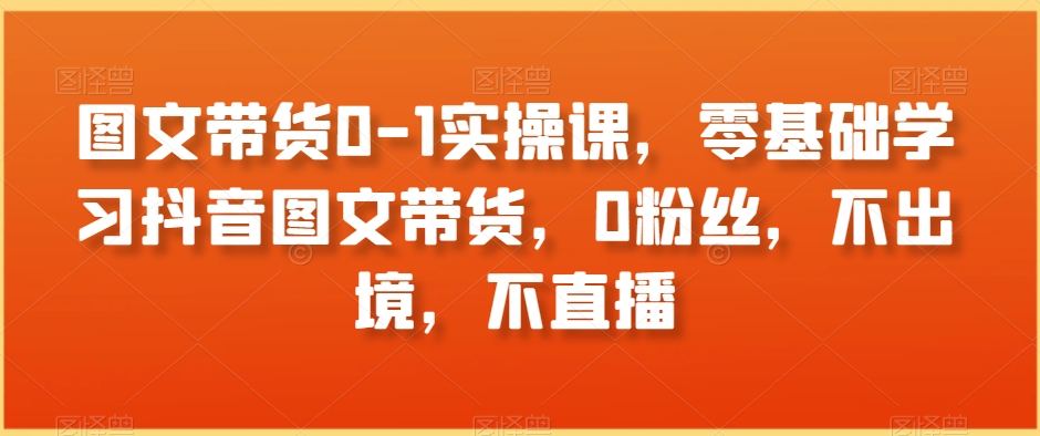 图文带货0-1实操课，零基础学习抖音图文带货，0粉丝，不出境，不直播-稀缺资源库