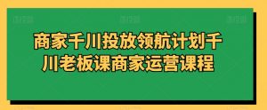 商家千川投放领航计划千川老板课商家运营课程-稀缺资源库