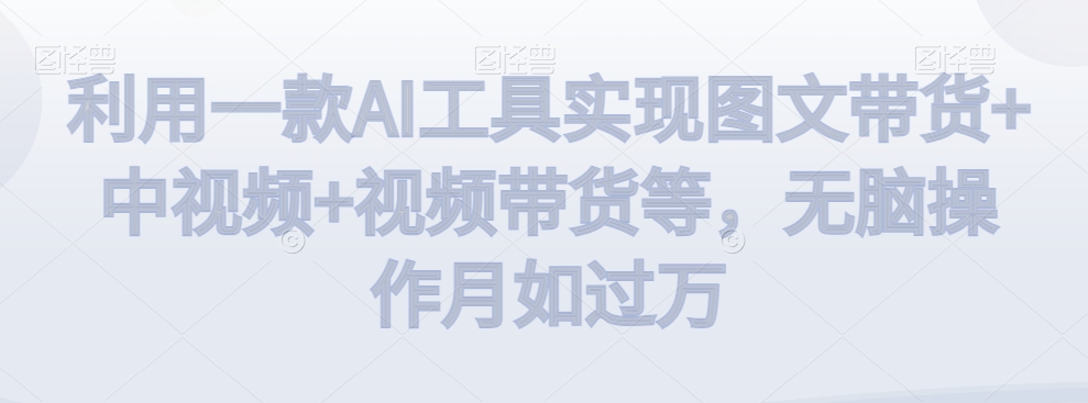 利用一款AI工具实现图文带货+中视频+视频带货等，无脑操作月如过万【揭秘】-稀缺资源库