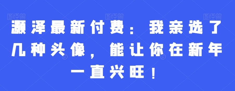 灏泽最新付费：我亲选了几种头像，能让你在新年一直兴旺！-稀缺资源库