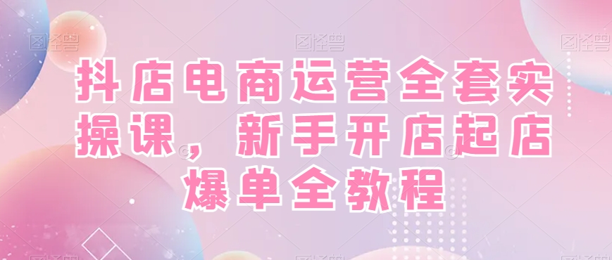 抖店电商运营全套实操课，新手开店起店爆单全教程-稀缺资源库