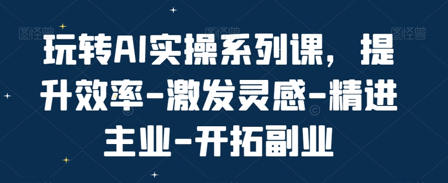 玩转AI实操系列课，提升效率-激发灵感-精进主业-开拓副业-稀缺资源库