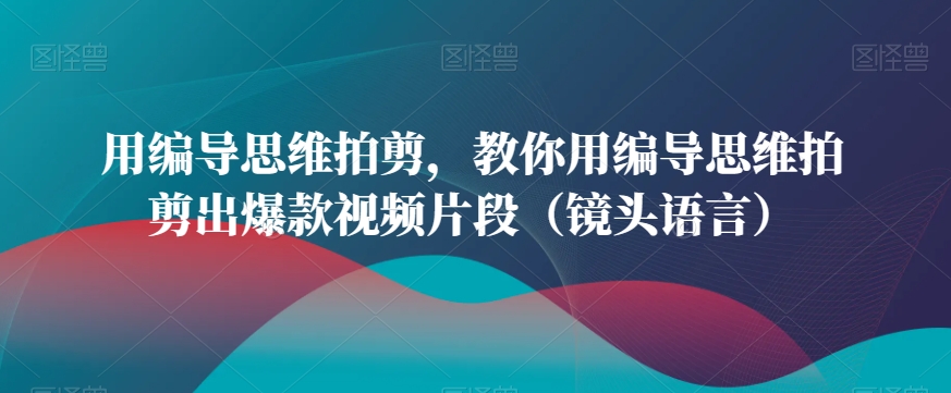 用编导思维拍剪，教你用编导思维拍剪出爆款视频片段（镜头语言）-稀缺资源库