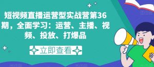 短视频直播运营型实战营第36期，全面学习：运营、主播、视频、投放、打爆品-稀缺资源库