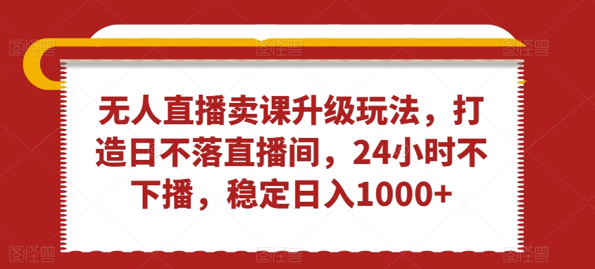 无人直播卖课升级玩法，打造日不落直播间，24小时不下播，稳定日入1000+【揭秘】-稀缺资源库